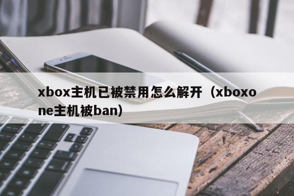xbox主机已被禁用怎么解开（xboxone主机被ban）