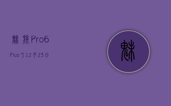 魅族Pro 6 Plus于12月23日首发，多款机型开启新年促销